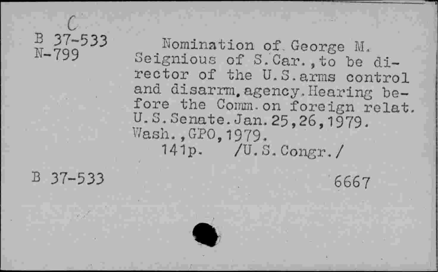 ﻿c
B 37-533 N-799
Nomination of George M.
Seignious of S.Car.,to be director of the U.S,arms control and disarrm.agency.Hearing before the Comm.on foreign relat. U.S.Senate. Jan. 25,26,1979. Wash.,GPO,1979.
14!p. /U.S.Congr./
B 37-533
6667